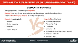DEBUGGING FEATURES
Debugging process can be tricky in Magento 2.
Magento 2 has lots of new ways to intercept and change the standard core behaviour...
(I mean without changing the core! Do not try this at home!)
THE RIGHT TOOLS FOR THE RIGHT JOB (OR: SURVIVING MAGENTO 2 CODING)
#mm17it	|	Riccardo	Tempesta
Magento 1 rewriting tools
§ Rewrites
§ Routes hijacking
§ Observers
§ Layout updates
Magento 2 rewriting tools
§ Stackable preferences
§ Routes hijacking
§ Observers
§ Layout updates
§ Stackable plugins (after, before, around)
§ Extension attributes
§ Modifiers pool
 