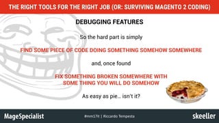 DEBUGGING FEATURES
So the hard part is simply
FIND SOME PIECE OF CODE DOING SOMETHING SOMEHOW SOMEWHERE
and, once found
FIX SOMETHING BROKEN SOMEWHERE WITH
SOME THING YOU WILL DO SOMEHOW
As easy as pie… isn’t it?
THE RIGHT TOOLS FOR THE RIGHT JOB (OR: SURVIVING MAGENTO 2 CODING)
#mm17it	|	Riccardo	Tempesta
 