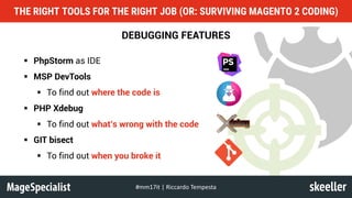 DEBUGGING FEATURES
§ PhpStorm as IDE
§ MSP DevTools
§ To find out where the code is
§ PHP Xdebug
§ To find out what’s wrong with the code
§ GIT bisect
§ To find out when you broke it
THE RIGHT TOOLS FOR THE RIGHT JOB (OR: SURVIVING MAGENTO 2 CODING)
#mm17it	|	Riccardo	Tempesta
 
