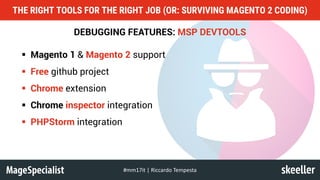 DEBUGGING FEATURES: MSP DEVTOOLS
§ Magento 1 & Magento 2 support
§ Free github project
§ Chrome extension
§ Chrome inspector integration
§ PHPStorm integration
THE RIGHT TOOLS FOR THE RIGHT JOB (OR: SURVIVING MAGENTO 2 CODING)
#mm17it	|	Riccardo	Tempesta
 