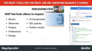 DEBUGGING FEATURES
MSP DevTools allows to inspect:
THE RIGHT TOOLS FOR THE RIGHT JOB (OR: SURVIVING MAGENTO 2 CODING)
#mm17it	|	Riccardo	Tempesta
§ Blocks
§ Observers
§ Plugins
§ Preferences
§ Design
§ UI Components
§ SQL queries
§ Profiler results
§ ...
 