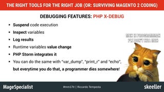 DEBUGGING FEATURES: PHP X-DEBUG
§ Suspend code execution
§ Inspect variables
§ Log results
§ Runtime variables value change
§ PHP Storm integrates it
§ You can do the same with “var_dump”, “print_r” and “echo”,
but everytime you do that, a programmer dies somewhere!
THE RIGHT TOOLS FOR THE RIGHT JOB (OR: SURVIVING MAGENTO 2 CODING)
#mm17it	|	Riccardo	Tempesta
 