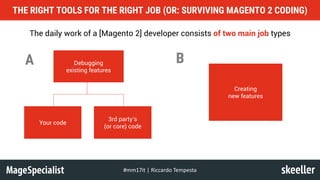 THE RIGHT TOOLS FOR THE RIGHT JOB (OR: SURVIVING MAGENTO 2 CODING)
#mm17it	|	Riccardo	Tempesta
The daily work of a [Magento 2] developer consists of two main job types
Debugging
existing features
Creating
new features
Your code
3rd party’s
(or core) code
A B
 