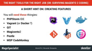 A SHORT HINT ON: CREATING FEATURES
You will need these thingies:
§ PHPStorm IDE
§ Vagrant (or Docker ?)
§ GIT
§ Magicento2
§ Pestle
§ MSP CodeMonkey
THE RIGHT TOOLS FOR THE RIGHT JOB (OR: SURVIVING MAGENTO 2 CODING)
#mm17it	|	Riccardo	Tempesta
 