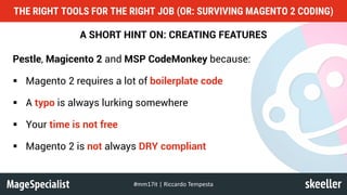 A SHORT HINT ON: CREATING FEATURES
Pestle, Magicento 2 and MSP CodeMonkey because:
§ Magento 2 requires a lot of boilerplate code
§ A typo is always lurking somewhere
§ Your time is not free
§ Magento 2 is not always DRY compliant
THE RIGHT TOOLS FOR THE RIGHT JOB (OR: SURVIVING MAGENTO 2 CODING)
#mm17it	|	Riccardo	Tempesta
 