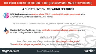 A SHORT HINT ON: CREATING FEATURES
MSP CodeMonkey can create a whole PSR-2 compliant DB model source code with
API, Interfaces, getters and setters. Just typing:
~$ bin/magento codemonkey:crud My_Module MyModelName my_sql_table
Magicento 2 and Pestle can create controllers, modules, plugins, observers and lots
of other coding entities in few clicks.
Your client does not always understand how complex this job is!
So make it as simple as possible for you because you will not be paid for this!
REMEMBER
THE RIGHT TOOLS FOR THE RIGHT JOB (OR: SURVIVING MAGENTO 2 CODING)
#mm17it	|	Riccardo	Tempesta
 