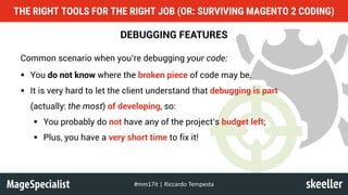 DEBUGGING FEATURES
Common scenario when you’re debugging your code:
§ You do not know where the broken piece of code may be.
§ It is very hard to let the client understand that debugging is part
(actually: the most) of developing, so:
§ You probably do not have any of the project’s budget left;
§ Plus, you have a very short time to fix it!
THE RIGHT TOOLS FOR THE RIGHT JOB (OR: SURVIVING MAGENTO 2 CODING)
#mm17it	|	Riccardo	Tempesta
 