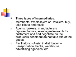  Three types of intermediaries:
1. Merchants: Wholesalers or Retailers- buy,
take title to and resell
2. Agents: brokers, manufacturers
representatives, sales agents-search for
customers and and negotiate on the
producers behalf but do not take title of the
goods
3. Facilitators: - Assist in distribution –
transportation, banks, warehouse,
advertising agencies, etc
 