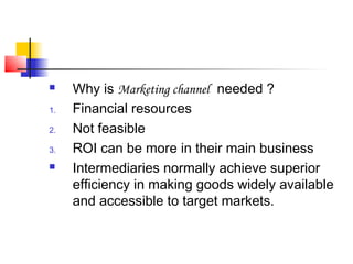  Why is Marketing channel needed ?
1. Financial resources
2. Not feasible
3. ROI can be more in their main business
 Intermediaries normally achieve superior
efficiency in making goods widely available
and accessible to target markets.
 