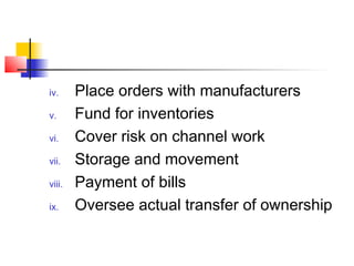iv. Place orders with manufacturers
v. Fund for inventories
vi. Cover risk on channel work
vii. Storage and movement
viii. Payment of bills
ix. Oversee actual transfer of ownership
 