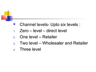  Channel levels- Upto six levels :
1. Zero – level – direct level
2. One level – Retailer
3. Two level – Wholesaler and Retailer
4. Three level
 