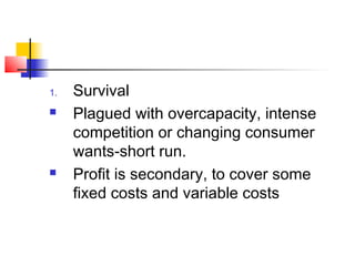 1. Survival
 Plagued with overcapacity, intense
competition or changing consumer
wants-short run.
 Profit is secondary, to cover some
fixed costs and variable costs
 