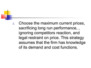 2. Choose the maximum current prices,
sacrificing long run performance, ,
ignoring competitors reaction, and
legal restraint on price. This strategy
assumes that the firm has knowledge
of its demand and cost functions.
 