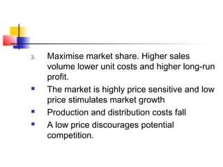 3. Maximise market share. Higher sales
volume lower unit costs and higher long-run
profit.
 The market is highly price sensitive and low
price stimulates market growth
 Production and distribution costs fall
 A low price discourages potential
competition.
 