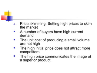 4. Price skimming: Setting high prices to skim
the market
 A number of buyers have high current
demand
 The unit cost of producing a small volume
are not high
 The high initial price does not attract more
competitors
 The high price communicates the image of
a superior product.
 