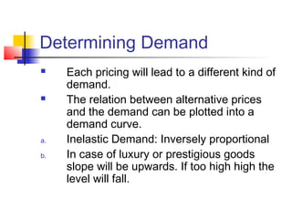 Determining Demand
 Each pricing will lead to a different kind of
demand.
 The relation between alternative prices
and the demand can be plotted into a
demand curve.
a. Inelastic Demand: Inversely proportional
b. In case of luxury or prestigious goods
slope will be upwards. If too high high the
level will fall.
 