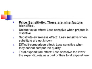  Price Sensitivity: There are nine factors
identified.
1. Unique value effect: Less sensitive when product is
distintive
2. Substitute-awareness effect: Less sensitive when
substitute are not known
3. Difficult-comparison effect: Less sensitive when
they cannot compar the quality
4. Total-expenditure effect: Less sensitive the lower
the expenditureis as a part of their total expenditure
 