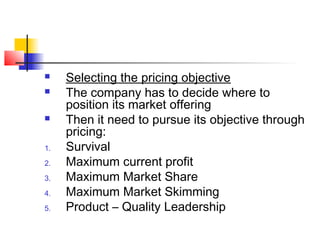  Selecting the pricing objective
 The company has to decide where to
position its market offering
 Then it need to pursue its objective through
pricing:
1. Survival
2. Maximum current profit
3. Maximum Market Share
4. Maximum Market Skimming
5. Product – Quality Leadership
 