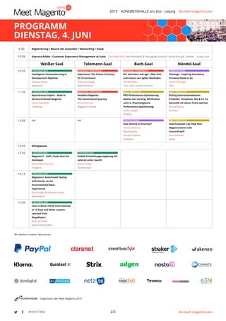 2019 KONGRESSHALLE am Zoo Leipzig de.meet-magento.com
de.meet-magento.com2/2#mm19de
Wir danken unseren Sponsoren:
Organisator der Meet Magento 2019
PROGRAMM
DIENSTAG, 4. JUNI
9:00 Registrierung / Besuch der Aussteller / Networking / Snack
10:00 Keynote Adobe : Customer Experience Management at Scale Christoph Kull Vice President & Managing Director Central Europe - Adobe Großer Saal
Weißer Saal Telemann-Saal Bach-Saal Händel-Saal
10:35 TECHNOLOGY
Intelligente Testauswertung in
Development Pipelines
Andreas Mautz
webvisum
BUSINESS STRATEGIES
Experience: The Future Currency
for E-Commerce
Diana Versteege
SHEcommerce
BUSINESS STRATEGIES
Wir sind dann mal agil - Über Sinn
und Unsinn von agilen Methoden
Ute Mündlein
10 o´clock communications
INNOVATIONS
Flamingo - Inspiring Commerce
Frontend Made in Go
Daniel Pötzinger
AOE
11:20 TECHNOLOGY
Asynchronus Import - Road to
Service Oriented Magento
Lyzun Oleksandr
Comwrap
BUSINESS STRATEGIES
Headless Magento -
The Omnichannel Journey
Brent Peterson
Wagento Creative
BEST PRACTICES
PPO-Performance-Optimierung
abseits von Caching, Minifcation
und Co. (Psychologische
Performance Optimierung)
Fabian Ziegler
TEAM23
BEST PRACTICES
Richtig internationalisieren.
Produkte, Templates, SEO & Co. So
behandle ich meine Texte optimal.
Boris Zielonka
Eurotext
12:05 tbd tbd INNOVATIONS
How Diverse is Diversity?
Carmen Bremen
Neoshops.de
Claudia Teubner
FireGento
BEST PRACTICES
How Evolution Can Help Your
Magento Store to be
Future-Proof?
Anna Sawicka
Kiwee
12:45 Mittagspause
13:30 TECHNOLOGY
Magento 2 – Half a Rush-Hour for
Developer
Fabian Blechschmidt
Firegento
TECHNOLOGY
Stabile Entwicklungsumgebung mit
valet-sh unter macOS
Johann Zelger
TechDivision
14:15 TECHNOLOGY
Magento 2: Automated Testing
with Docker as the
Encorinemntal Base -
Experiences
Paul Siedler & Benjamin Heuer
Netresearch
15:00 TECHNOLOGY
How to Block 100.00 Hack Attempt
in 12 Days and Other Lessons
Learned from
MageReport
Bono de Visser
Hypernode by Byte
 