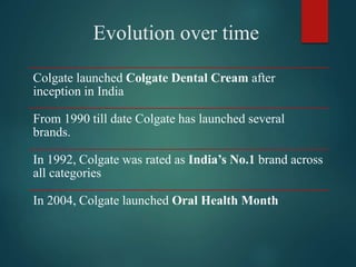 Evolution over time
Colgate launched Colgate Dental Cream after
inception in India
From 1990 till date Colgate has launched several
brands.
In 1992, Colgate was rated as India’s No.1 brand across
all categories
In 2004, Colgate launched Oral Health Month
 