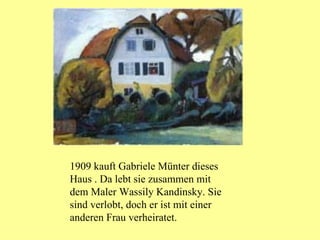 1909  kauft Gabriele Münter dieses Haus . Da lebt sie zusammen mit dem Maler Wassily Kandinsky. Sie sind verlobt, doch er ist mit einer anderen Frau verheiratet. 