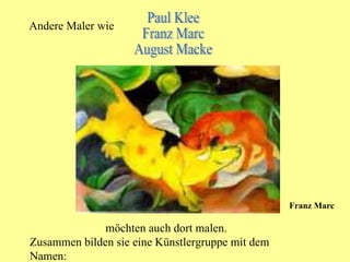 Andere Maler wie Paul Klee Franz Marc August Macke möchten auch dort malen. Zusammen bilden sie eine Künstlergruppe mit dem Namen: Franz Marc 