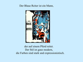 Der Blaue Reiter ist ein Mann, der auf einem Pferd reitet. Der Stil ist ganz modern, die Farben sind stark und expressionistisch. 
