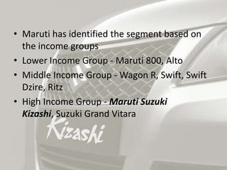 • Maruti has identified the segment based on
  the income groups
• Lower Income Group - Maruti 800, Alto
• Middle Income Group - Wagon R, Swift, Swift
  Dzire, Ritz
• High Income Group - Maruti Suzuki
  Kizashi, Suzuki Grand Vitara
 