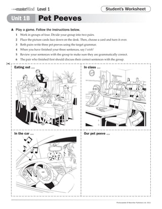 Level 1                                               Student’s Worksheet

    Unit 1B             Pet Peeves
    A	 Play a game. Follow the instructions below.
       1	 Work in groups of four. Divide your group into two pairs.
       2	 Place the picture cards face down on the desk. Then, choose a card and turn it over.
       3	 Both pairs write three pet peeves using the target grammar.
       4	 When you have finished your three sentences, say I wish!
       5	 Review your sentences with the group to make sure they are grammatically correct.
       6	 The pair who finished first should discuss their correct sentences with the group.
✂
      Eating out …                                          In class …




      In the car …                                          Our pet peeve …




                                                                                     Photocopiable © Macmillan Publishers Ltd. 2011
 