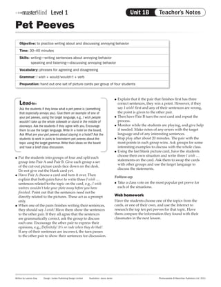 Level 1                                                                      Unit 1B Notes
                                                                                                                Teacher’s Teacher’s Notes

Pet Peeves
     Objective: to practice writing about and discussing annoying behavior
     Time: 30–40 minutes
     Skills:	writing—writing sentences about annoying behavior
     	       speaking and listening—discussing annoying behavior
     Vocabulary: phrases for agreeing and disagreeing
     Grammar: I wish + would/wouldn’t + verb
     Preparation: hand out one set of picture cards per group of four students



                                                                                                    ●● Explain that if the pair that finishes first has three
     Lead-in»                                                                                          correct sentences, they win a point. However, if they
     Ask the students if they know what a pet peeve is (something                                      say I wish! first and any of their sentences are wrong,
     that especially annoys you). Give them an example of one of                                       the point is given to the other pair.
     your pet peeves, using the target language, e.g., I wish people                                ●● Then have Pair B turn the next card and repeat the

     wouldn’t take up the whole sidewalk or stand in the middle of                                     process.
     doorways. Ask the students if they agree with you. Encourage                                   ●● Monitor while the students are playing, and give help

     them to use the target language. Write In a hotel on the board.                                   if needed. Make notes of any errors with the target
     Ask What are your pet peeves about staying in a hotel? Ask the                                    language and of any interesting sentences.
     students to work in pairs to brainstorm pet peeves about the                                   ●● Stop play after about 20 minutes. The pair with the

     topic using the target grammar. Write their ideas on the board                                    most points in each group wins. Ask groups for some
     and have a brief class discussion.                                                                interesting examples to discuss with the whole class.
                                                                                                    ●● Using the last blank picture card, have the students

                                                                                                       choose their own situation and write three I wish …
●● Put the students into groups of four and split each
                                                                                                       statements on the card. Ask them to swap the cards
   group into Pair A and Pair B. Give each group a set
                                                                                                       with other groups and use the target language to
   of the cut-out picture cards face down on the desk.
                                                                                                       discuss the statements.
   Do not give out the blank card yet.
●● Have Pair A choose a card and turn it over. Then
                                                                                                    Follow-up
   explain that both pairs have to write three I wish …
   sentences related to the topic on the card, e.g., I wish                                         ●●   Take a class vote on the most popular pet peeve for
   waiters wouldn’t take your plate away before you have                                                 each of the situations.
   finished. Point out that the sentences need not be
   directly related to the pictures. These act as a prompt                                          Web homework
   only.                                                                                            Have the students choose one of the topics from the
●● When one of the pairs finishes writing their sentences,                                          cards, or one of their own, and use the Internet to
   they should say I wish! Have them show the sentences                                             research the top ten pet peeves for that topic. Have
   to the other pair. If they all agree that the sentences                                          them compare the information they found with their
   are grammatically correct, ask the group to discuss                                              classmates in the next lesson.
   each one. Encourage the other pair to express their
   opinions, e.g., Definitely! It’s so rude when they do that!
   If any of their sentences are incorrect, the turn passes
   to the other pair to show their sentences for discussion.




Written by Leanne Gray    Design: Jordan Publishing Design Limited    Illustration: Janos Janter                                 Photocopiable © Macmillan Publishers Ltd. 2011
 