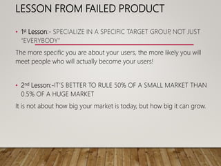LESSON FROM FAILED PRODUCT
• 1st Lesson:- SPECIALIZE IN A SPECIFIC TARGET GROUP, NOT JUST
“EVERYBODY"
The more specific you are about your users, the more likely you will
meet people who will actually become your users!
• 2nd Lesson:-IT’S BETTER TO RULE 50% OF A SMALL MARKET THAN
0.5% OF A HUGE MARKET
It is not about how big your market is today, but how big it can grow.
 