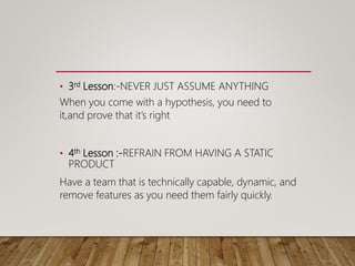• 3rd Lesson:-NEVER JUST ASSUME ANYTHING
When you come with a hypothesis, you need to
it,and prove that it’s right
• 4th Lesson :-REFRAIN FROM HAVING A STATIC
PRODUCT
Have a team that is technically capable, dynamic, and
remove features as you need them fairly quickly.
 