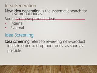 Idea Generation
New idea generation is the systematic search for
new product ideas
Sources of new-product ideas
• Internal
• External
Idea Screening
Idea screening refers to reviewing new-product
ideas in order to drop poor ones as soon as
possible
 