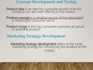 Concept Development and Testing
Product idea is an idea for a possible product that the
company can see itself offering to the market
Product concept is a detailed version of the idea stated
in meaningful consumer terms
Product image is the way consumers perceive an actual
or potential product
Marketing Strategy Development
Marketing strategy development refers to the initial
marketing strategy for introducing the product to the
market
 
