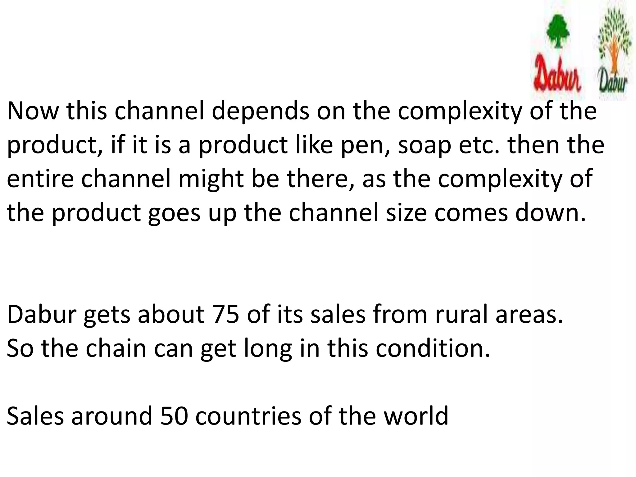 Now this channel depends on the complexity of the
product, if it is a product like pen, soap etc. then the
entire channel might be there, as the complexity of
the product goes up the channel size comes down.
Dabur gets about 75 of its sales from rural areas.
So the chain can get long in this condition.
Sales around 50 countries of the world