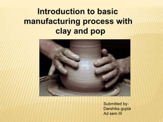 Introduction to basic
manufacturing process with
clay and pop
Submitted by-
Darshika gupta
Ad sem III
 