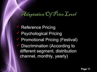 Page 11 
Adaptation Of Price Level 
 Reference Pricing 
 Psychological Pricing 
 Promotional Pricing (Festival) 
 Discrimination (According to 
different segment, distribution 
channel, monthly, yearly) 
 