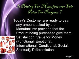 Is Pricing For Manufacturer Fair 
Page 12 
Price For Prospect ? 
Today’s Customer are ready to pay 
any amount asked by the 
Manufacturer provided that the 
Product being purchased give them 
Satisfaction, Value for Money 
(Functional, Emotional, 
Informational, Conditional, Social, 
Spiritual), Differentiation. 
 