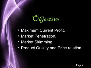 Page 4 
Objective 
• Maximum Current Profit. 
• Market Penetration. 
• Market Skimming. 
• Product Quality and Price relation. 
 
