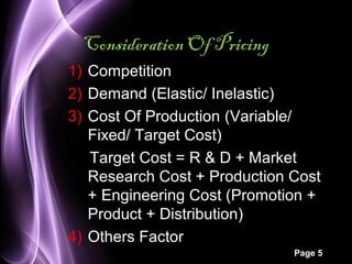 Page 5 
Consideration Of Pricing 
1) Competition 
2) Demand (Elastic/ Inelastic) 
3) Cost Of Production (Variable/ 
Fixed/ Target Cost) 
Target Cost = R & D + Market 
Research Cost + Production Cost 
+ Engineering Cost (Promotion + 
Product + Distribution) 
4) Others Factor 
 