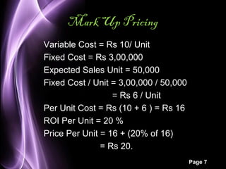 Page 7 
Mark Up Pricing 
Variable Cost = Rs 10/ Unit 
Fixed Cost = Rs 3,00,000 
Expected Sales Unit = 50,000 
Fixed Cost / Unit = 3,00,000 / 50,000 
= Rs 6 / Unit 
Per Unit Cost = Rs (10 + 6 ) = Rs 16 
ROI Per Unit = 20 % 
Price Per Unit = 16 + (20% of 16) 
= Rs 20. 
 