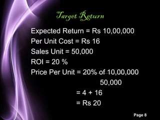 Page 8 
Target Return 
Expected Return = Rs 10,00,000 
Per Unit Cost = Rs 16 
Sales Unit = 50,000 
ROI = 20 % 
Price Per Unit = 20% of 10,00,000 
50,000 
= 4 + 16 
= Rs 20 
 