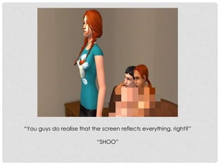 “You guys do realise that the screen reflects everything, right?”
“SHOO”
 