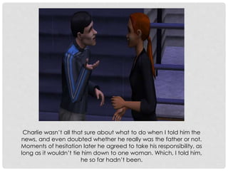 Charlie wasn’t all that sure about what to do when I told him the
news, and even doubted whether he really was the father or not.
Moments of hesitation later he agreed to take his responsibility, as
long as it wouldn’t tie him down to one woman. Which, I told him,
he so far hadn’t been.
 
