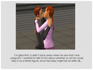I’m glad that JJ didn’t back away when he saw that I was
pregnant. I wanted to talk to him about whether or not he could
step in as a father figure, since the baby might be his after all…
 