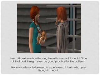 I’m a bit anxious about leaving him at home, but it shouldn’t be
all that bad. It might even be good practice for the patients.
No, my son is not to be used in experiments, if that’s what you
thought I meant.
 