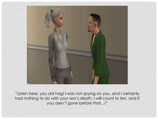 “Listen here, you old hag! I was not spying on you, and I certainly
had nothing to do with your son’s death. I will count to ten, and if
you aren’t gone before that…!”
 