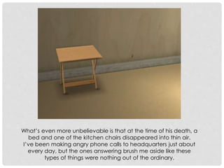 What’s even more unbelievable is that at the time of his death, a
bed and one of the kitchen chairs disappeared into thin air.
I’ve been making angry phone calls to headquarters just about
every day, but the ones answering brush me aside like these
types of things were nothing out of the ordinary.
 