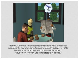 “Tommy Ottomas, renounced scientist in the field of robotics,
was recently found dead in his apartment. An autopsy is yet to
be made, but the police do not suspect murder…
Maybe now we can uze ze telezcope in peace.”
 