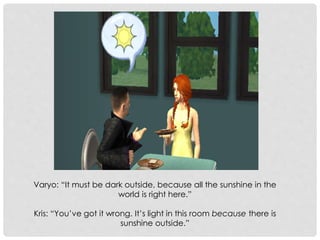 Varyo: “It must be dark outside, because all the sunshine in the
world is right here.”
Kris: “You’ve got it wrong. It’s light in this room because there is
sunshine outside.”
 